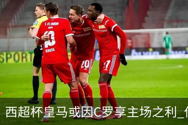 西超杯皇马或因C罗享主场之利 低迷马竞难高估